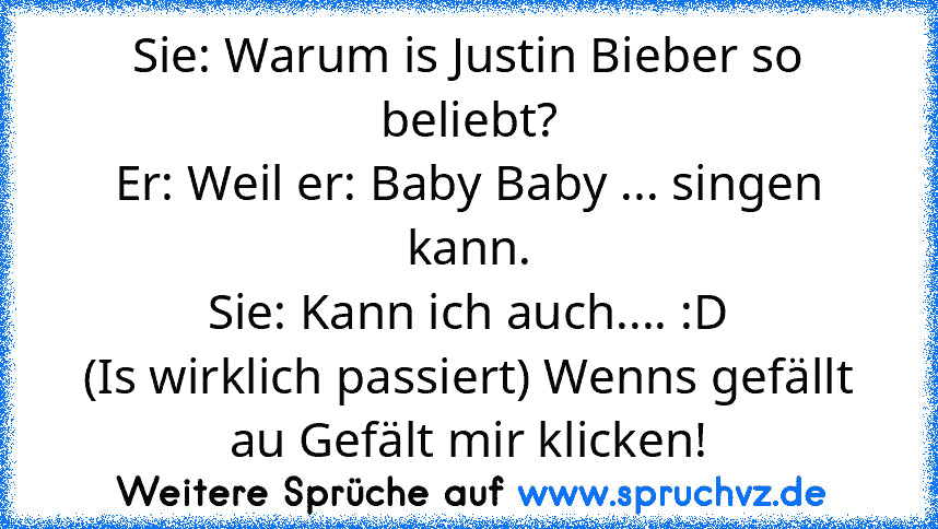 Sie: Warum is Justin Bieber so beliebt?
Er: Weil er: Baby Baby ... singen kann.
Sie: Kann ich auch.... :D
(Is wirklich passiert) Wenns gefällt au Gefält mir klicken!