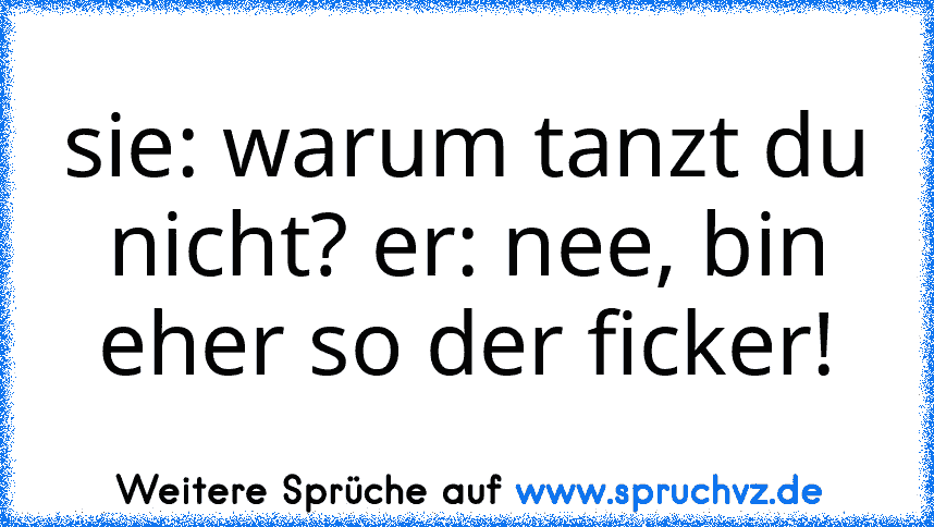 sie: warum tanzt du nicht? er: nee, bin eher so der ficker!