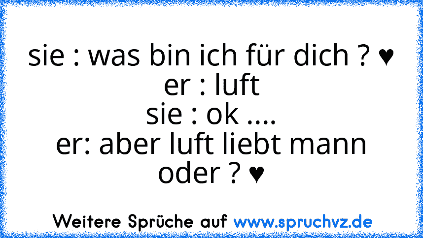 sie : was bin ich für dich ? ♥
er : luft
sie : ok ....
er: aber luft liebt mann oder ? ♥