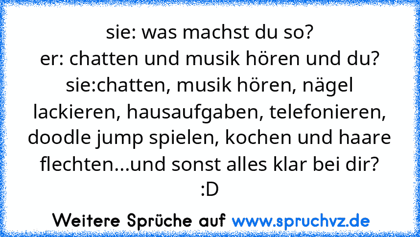 sie: was machst du so?
er: chatten und musik hören und du?
sie:chatten, musik hören, nägel lackieren, hausaufgaben, telefonieren, doodle jump spielen, kochen und haare flechten...und sonst alles klar bei dir?
:D