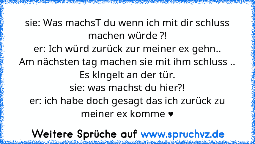 sie: Was machsT du wenn ich mit dir schluss machen würde ?!
er: Ich würd zurück zur meiner ex gehn..
Am nächsten tag machen sie mit ihm schluss ..
Es klngelt an der tür.
sie: was machst du hier?!
er: ich habe doch gesagt das ich zurück zu meiner ex komme ♥