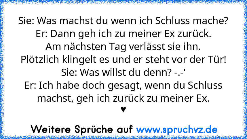 Sie: Was machst du wenn ich Schluss mache?
Er: Dann geh ich zu meiner Ex zurück.
Am nächsten Tag verlässt sie ihn.
Plötzlich klingelt es und er steht vor der Tür!
Sie: Was willst du denn? -.-'
Er: Ich habe doch gesagt, wenn du Schluss machst, geh ich zurück zu meiner Ex.
♥