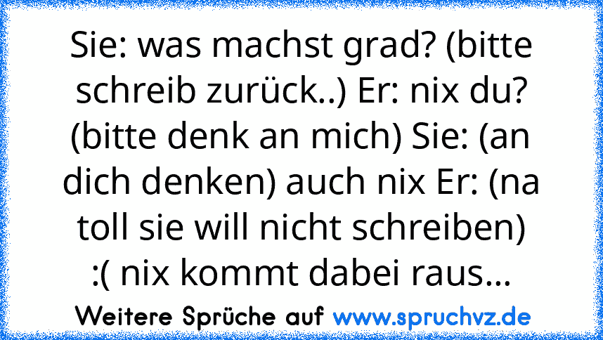 Sie: was machst grad? (bitte schreib zurück..) Er: nix du? (bitte denk an mich) Sie: (an dich denken) auch nix Er: (na toll sie will nicht schreiben)
:( nix kommt dabei raus...