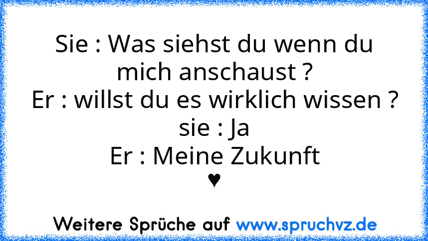 Sie : Was siehst du wenn du mich anschaust ?
Er : willst du es wirklich wissen ?
sie : Ja
Er : Meine Zukunft
♥