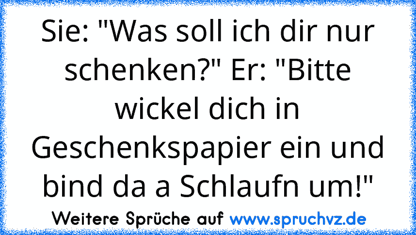 Sie: "Was soll ich dir nur schenken?" Er: "Bitte wickel dich in Geschenkspapier ein und bind da a Schlaufn um!"