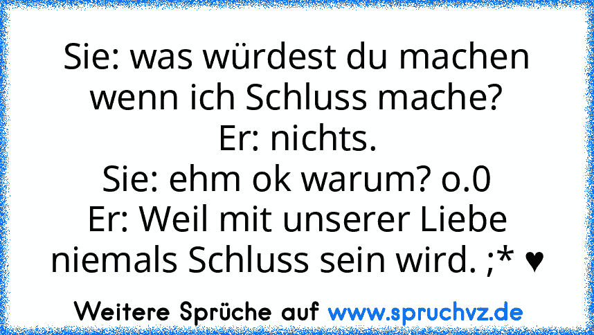 Sie: was würdest du machen wenn ich Schluss mache?
Er: nichts.
Sie: ehm ok warum? o.0
Er: Weil mit unserer Liebe niemals Schluss sein wird. ;* ♥