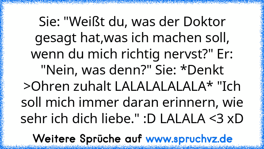 Sie: "Weißt du, was der Doktor gesagt hat,was ich machen soll, wenn du mich richtig nervst?" Er: "Nein, was denn?" Sie: *Denkt >Ohren zuhalt LALALALALALA* "Ich soll mich immer daran erinnern, wie sehr ich dich liebe." :D LALALA 