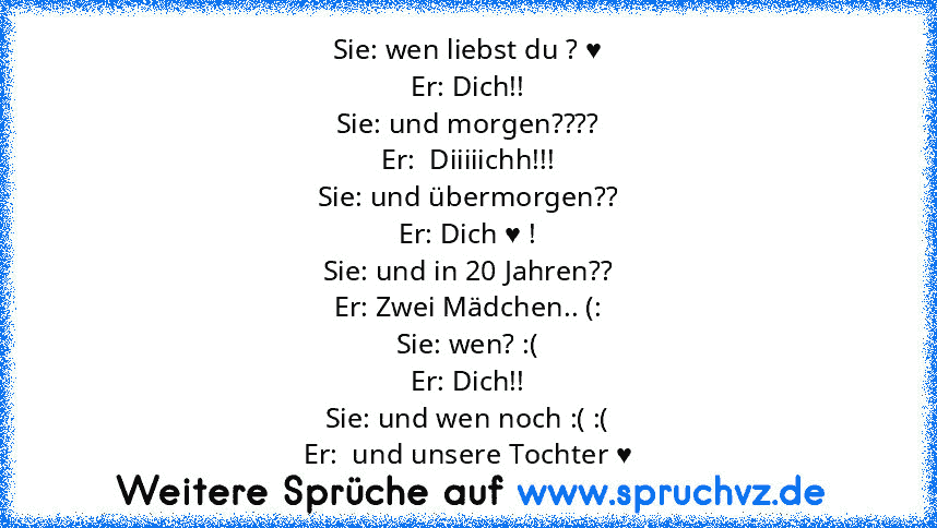 Sie: wen liebst du ? ♥
Er: Dich!!
Sie: und morgen????
Er:  Diiiiichh!!!
Sie: und übermorgen??
Er: Dich ♥ !
Sie: und in 20 Jahren??
Er: Zwei Mädchen.. (:
Sie: wen? :(
Er: Dich!!
Sie: und wen noch :( :(
Er:  und unsere Tochter ♥