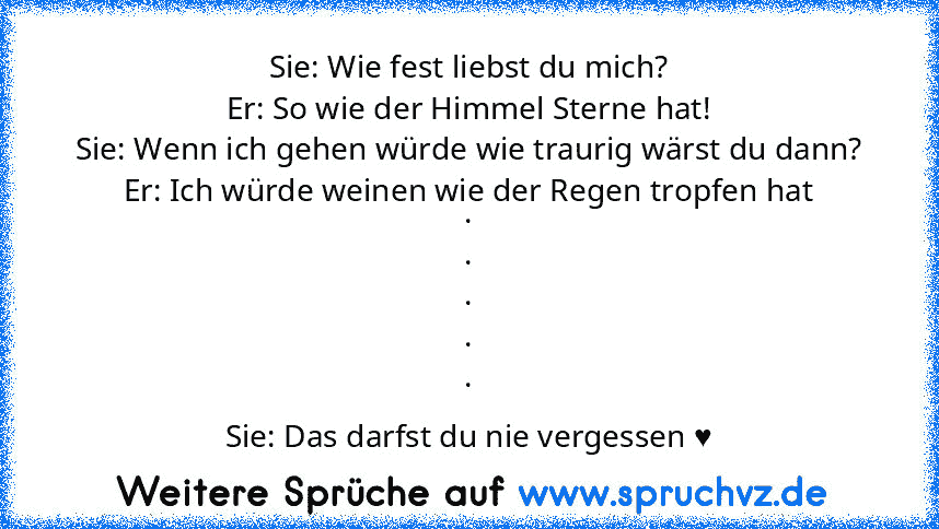 Sie: Wie fest liebst du mich?
Er: So wie der Himmel Sterne hat!
Sie: Wenn ich gehen würde wie traurig wärst du dann?
Er: Ich würde weinen wie der Regen tropfen hat
.
.
.
.
.
Sie: Das darfst du nie vergessen ♥