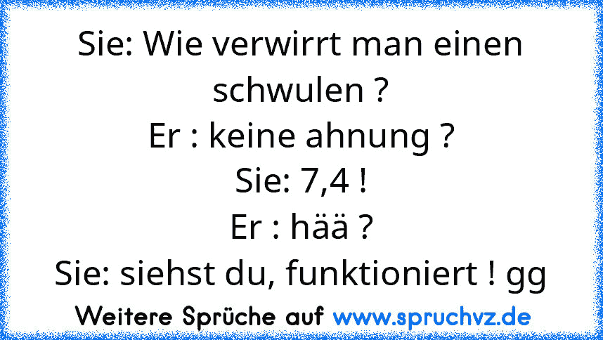 Sie: Wie verwirrt man einen schwulen ?
Er : keine ahnung ?
Sie: 7,4 !
Er : hää ?
Sie: siehst du, funktioniert ! gg