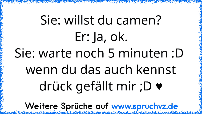 Sie: willst du camen?
Er: Ja, ok.
Sie: warte noch 5 minuten :D 
wenn du das auch kennst drück gefällt mir ;D ♥