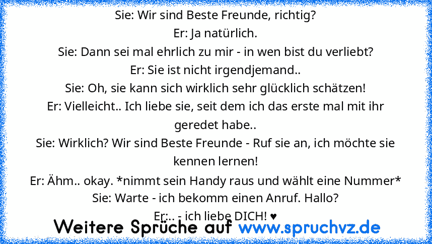 Sie: Wir sind Beste Freunde, richtig?
Er: Ja natürlich.
Sie: Dann sei mal ehrlich zu mir - in wen bist du verliebt?
Er: Sie ist nicht irgendjemand..
Sie: Oh, sie kann sich wirklich sehr glücklich schätzen!
Er: Vielleicht.. Ich liebe sie, seit dem ich das erste mal mit ihr geredet habe..
Sie: Wirklich? Wir sind Beste Freunde - Ruf sie an, ich möchte sie kennen lernen!
Er: Ähm.. okay. *nimmt sein...