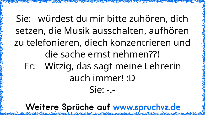 Sie:   würdest du mir bitte zuhören, dich setzen, die Musik ausschalten, aufhören zu telefonieren, diech konzentrieren und die sache ernst nehmen??!
Er:    Witzig, das sagt meine Lehrerin auch immer! :D
Sie: -.-