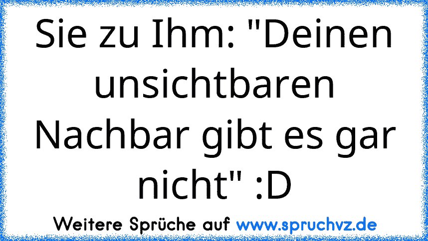 Sie zu Ihm: "Deinen unsichtbaren Nachbar gibt es gar nicht" :D