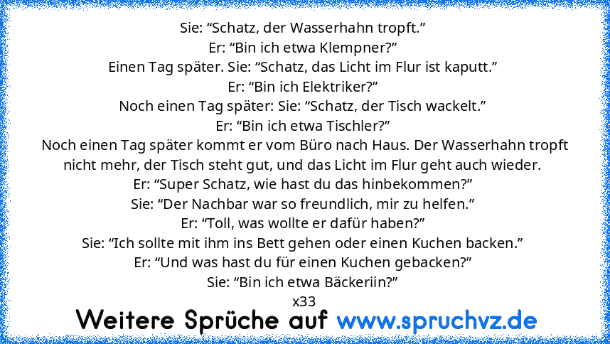 Sie: “Schatz, der Wasserhahn tropft.” 
Er: “Bin ich etwa Klempner?” 
Einen Tag später. Sie: “Schatz, das Licht im Flur ist kaputt.” 
Er: “Bin ich Elektriker?” 
Noch einen Tag später: Sie: “Schatz, der Tisch wackelt.” 
Er: “Bin ich etwa Tischler?” 
Noch einen Tag später kommt er vom Büro nach Haus. Der Wasserhahn tropft nicht mehr, der Tisch steht gut, und das Licht im Flur geht auch wieder. 
Er...