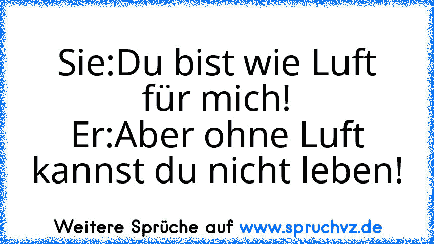 Sie:Du bist wie Luft für mich!
Er:Aber ohne Luft kannst du nicht leben!