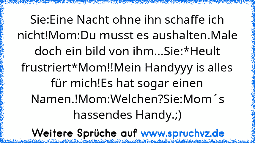 Sie:Eine Nacht ohne ihn schaffe ich nicht!Mom:Du musst es aushalten.Male doch ein bild von ihm...Sie:*Heult frustriert*Mom!!Mein Handyyy is alles für mich!Es hat sogar einen Namen.!Mom:Welchen?Sie:Mom´s hassendes Handy.;)