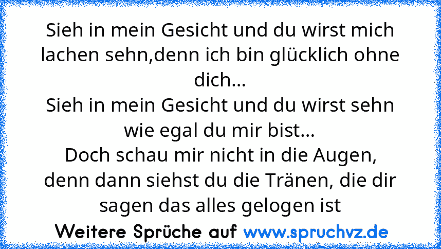 Sieh in mein Gesicht und du wirst mich lachen sehn,denn ich bin glücklich ohne dich…
Sieh in mein Gesicht und du wirst sehn wie egal du mir bist…
Doch schau mir nicht in die Augen,
denn dann siehst du die Tränen, die dir sagen das alles gelogen ist