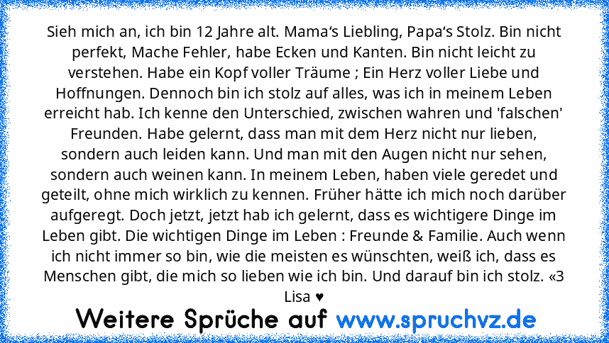 Sieh mich an, ich bin 12 Jahre alt. Mama‘s Liebling, Papa‘s Stolz. Bin nicht perfekt, Mache Fehler, habe Ecken und Kanten. Bin nicht leicht zu verstehen. Habe ein Kopf voller Träume ; Ein Herz voller Liebe und Hoffnungen. Dennoch bin ich stolz auf alles, was ich in meinem Leben erreicht hab. Ich kenne den Unterschied, zwischen wahren und 'falschen' Freunden. Habe gelernt, dass man mit dem Herz ...