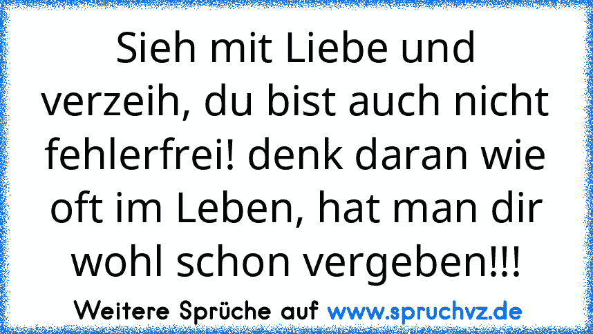 Sieh mit Liebe und verzeih, du bist auch nicht fehlerfrei! denk daran wie oft im Leben, hat man dir wohl schon vergeben!!!