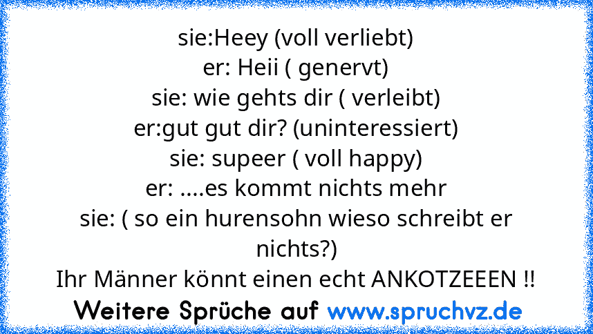 sie:Heey (voll verliebt)
er: Heii ( genervt)
sie: wie gehts dir ( verleibt)
er:gut gut dir? (uninteressiert)
sie: supeer ( voll happy)
er: ....es kommt nichts mehr
sie: ( so ein hurensohn wieso schreibt er nichts?)
Ihr Männer könnt einen echt ANKOTZEEEN !!