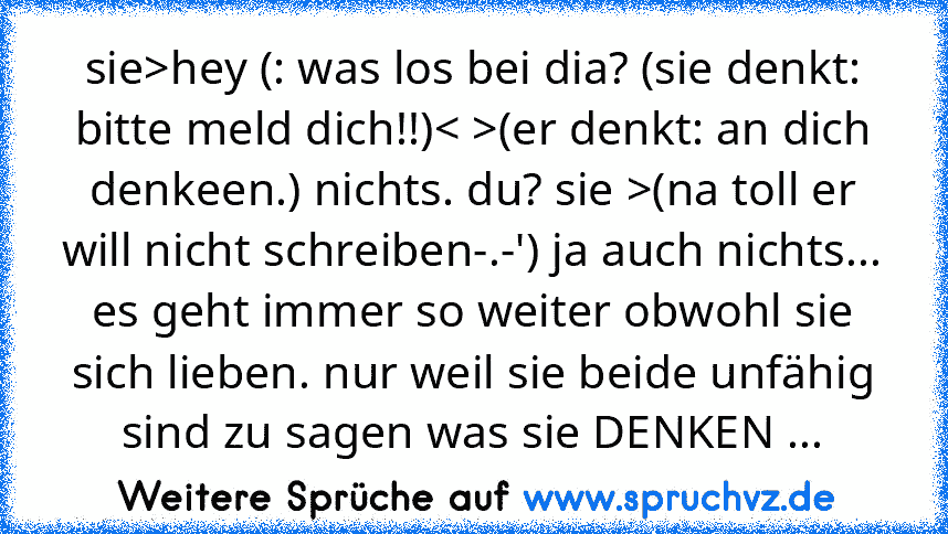 sie>hey (: was los bei dia? (sie denkt: bitte meld dich!!)< >(er denkt: an dich denkeen.) nichts. du? sie >(na toll er will nicht schreiben-.-') ja auch nichts... es geht immer so weiter obwohl sie sich lieben. nur weil sie beide unfähig sind zu sagen was sie DENKEN ...