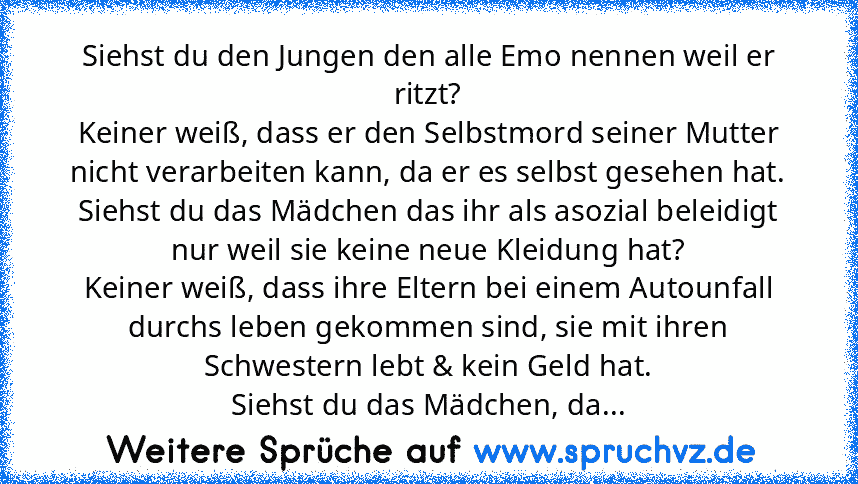 Siehst du den Jungen den alle Emo nennen weil er ritzt?
Keiner weiß, dass er den Selbstmord seiner Mutter nicht verarbeiten kann, da er es selbst gesehen hat.
Siehst du das Mädchen das ihr als asozial beleidigt nur weil sie keine neue Kleidung hat?
Keiner weiß, dass ihre Eltern bei einem Autounfall durchs leben gekommen sind, sie mit ihren Schwestern lebt & kein Geld hat.
Siehst du das Mädchen,...