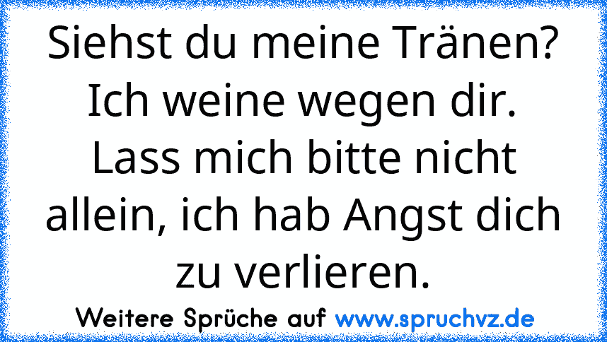 Siehst du meine Tränen? Ich weine wegen dir. Lass mich bitte nicht allein, ich hab Angst dich zu verlieren.