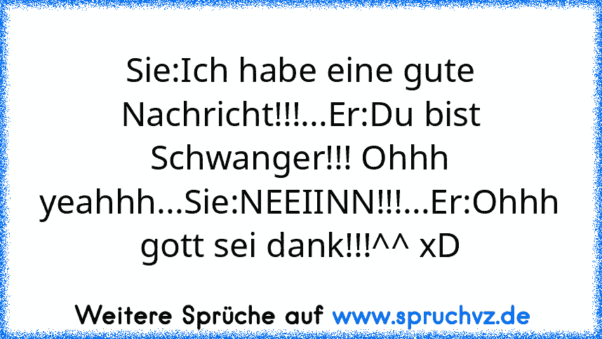 Sie:Ich habe eine gute Nachricht!!!...Er:Du bist Schwanger!!! Ohhh yeahhh...Sie:NEEIINN!!!...Er:Ohhh gott sei dank!!!^^ xD