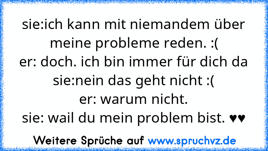 sie:ich kann mit niemandem über meine probleme reden. :(
er: doch. ich bin immer für dich da
sie:nein das geht nicht :(
er: warum nicht.
sie: wail du mein problem bist. ♥♥