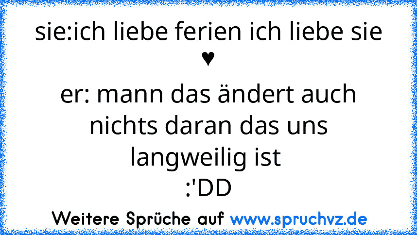 sie:ich liebe ferien ich liebe sie ♥
er: mann das ändert auch nichts daran das uns langweilig ist 
:'DD