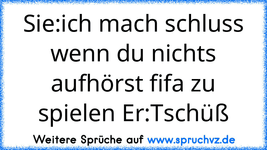 Sie:ich mach schluss wenn du nichts aufhörst fifa zu spielen Er:Tschüß