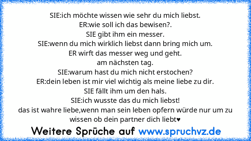 SIE:ich möchte wissen wie sehr du mich liebst.
ER:wie soll ich das bewisen?.
SIE gibt ihm ein messer.
SIE:wenn du mich wirklich liebst dann bring mich um.
ER wirft das messer weg und geht.
am nächsten tag.
SIE:warum hast du mich nicht erstochen?
ER:dein leben ist mir viel wichtig als meine liebe zu dir.
SIE fällt ihm um den hals.
SIE:ich wusste das du mich liebst!
das ist wahre liebe,wenn man s...