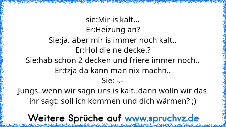 sie:Mir is kalt...
Er:Heizung an?
Sie:ja. aber mir is immer noch kalt..
Er:Hol die ne decke.?
Sie:hab schon 2 decken und friere immer noch..
Er:tzja da kann man nix machn..
Sie: -.-
Jungs..wenn wir sagn uns is kalt..dann wolln wir das ihr sagt: soll ich kommen und dich wärmen? ;)