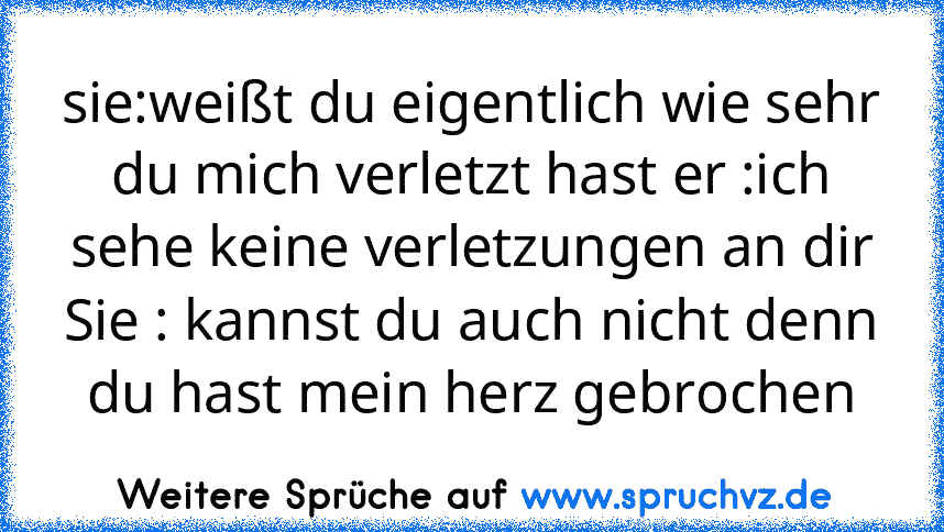 sie:weißt du eigentlich wie sehr du mich verletzt hast er :ich sehe keine verletzungen an dir Sie : kannst du auch nicht denn du hast mein herz gebrochen