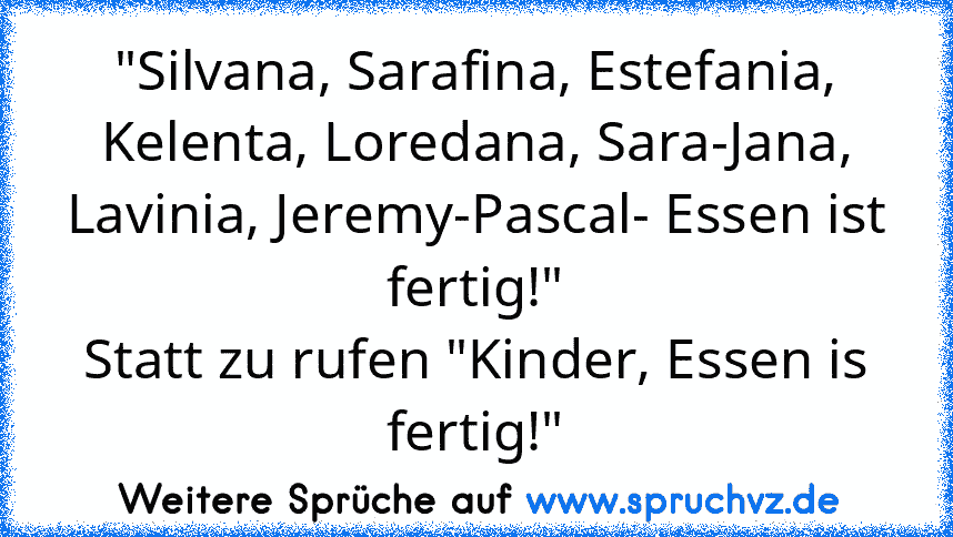 "Silvana, Sarafina, Estefania, Kelenta, Loredana, Sara-Jana, Lavinia, Jeremy-Pascal- Essen ist fertig!"
Statt zu rufen "Kinder, Essen is fertig!"