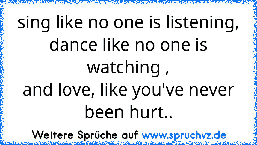 sing like no one is listening,
dance like no one is watching ,
and love, like you've never been hurt..