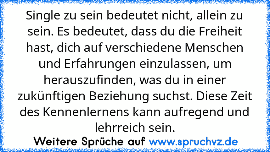 Single zu sein bedeutet nicht, allein zu sein. Es bedeutet, dass du die Freiheit hast, dich auf verschiedene Menschen und Erfahrungen einzulassen, um herauszufinden, was du in einer zukünftigen Beziehung suchst. Diese Zeit des Kennenlernens kann aufregend und lehrreich sein.