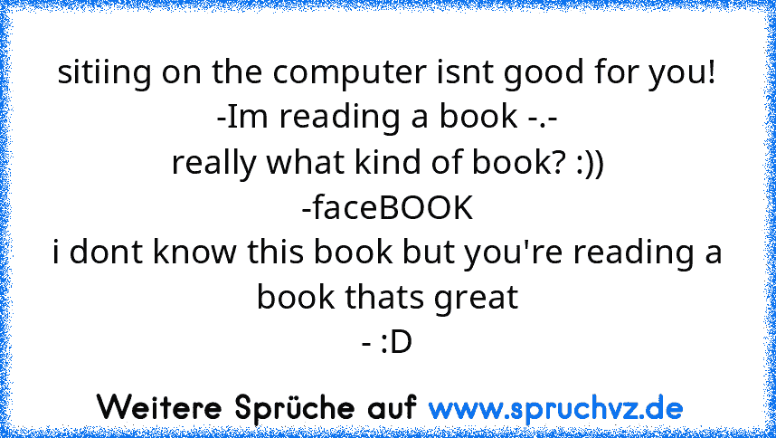 sitiing on the computer isnt good for you!
-Im reading a book -.-
really what kind of book? :))
-faceBOOK
i dont know this book but you're reading a book thats great
- :D