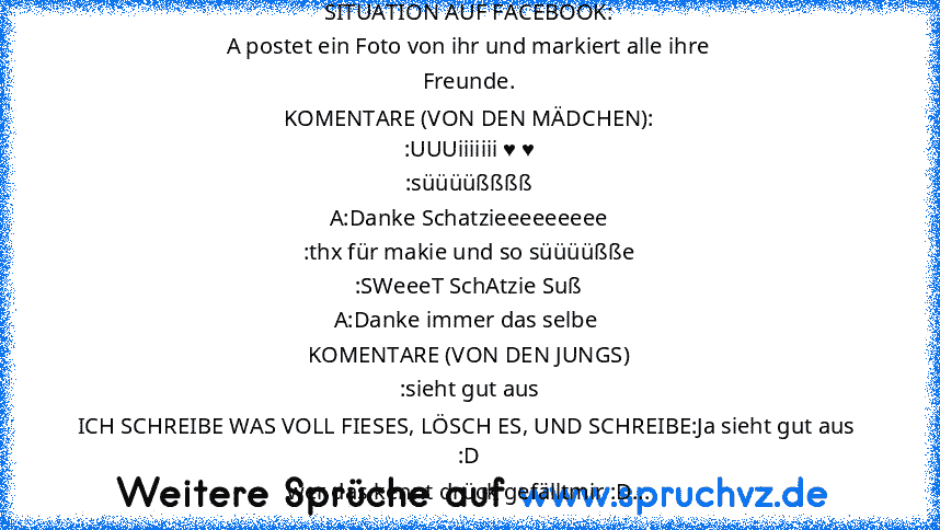 SITUATION AUF FACEBOOK:
A postet ein Foto von ihr und markiert alle ihre
Freunde.
KOMENTARE (VON DEN MÄDCHEN):
:UUUiiiiiii ♥ ♥
:süüüüßßßß
A:Danke Schatzieeeeeeeee
:thx für makie und so süüüüßße
:SWeeeT SchAtzie Suß
A:Danke immer das selbe 
KOMENTARE (VON DEN JUNGS)
:sieht gut aus
ICH SCHREIBE WAS VOLL FIESES, LÖSCH ES, UND SCHREIBE:Ja sieht gut aus 
:D
wer das kennt drück gefälltmir :D...