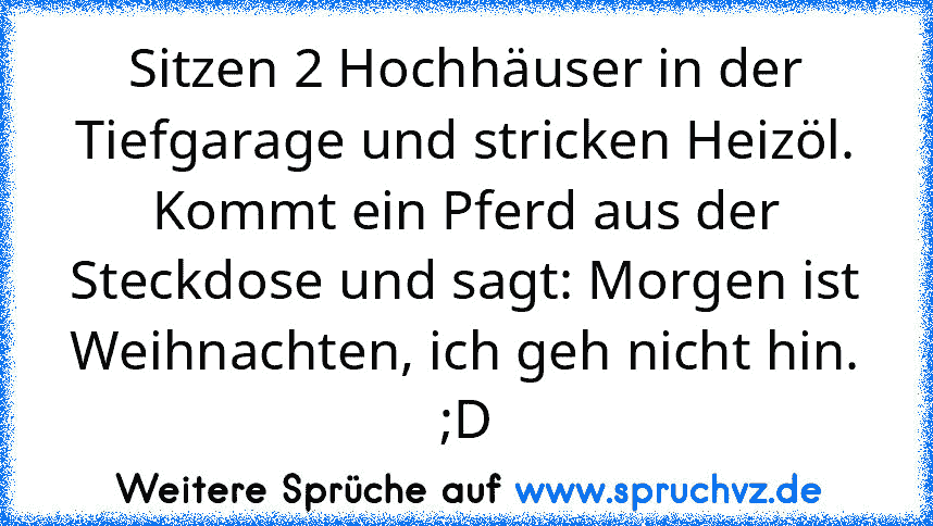 Sitzen 2 Hochhäuser in der Tiefgarage und stricken Heizöl. Kommt ein Pferd aus der Steckdose und sagt: Morgen ist Weihnachten, ich geh nicht hin. ;D