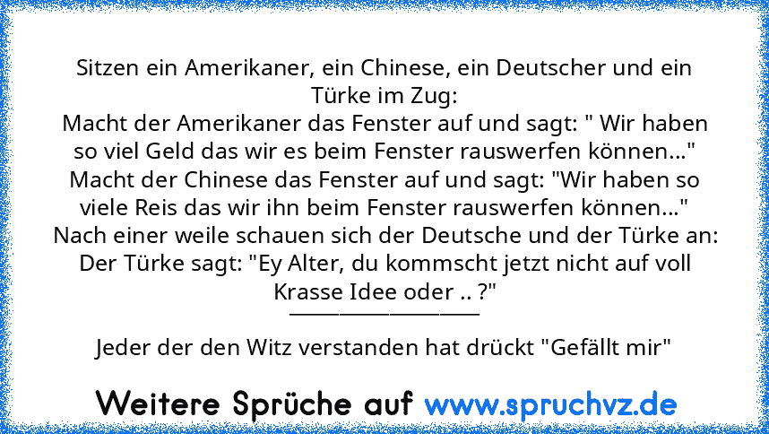 Sitzen ein Amerikaner, ein Chinese, ein Deutscher und ein Türke im Zug:
Macht der Amerikaner das Fenster auf und sagt: " Wir haben so viel Geld das wir es beim Fenster rauswerfen können..."
Macht der Chinese das Fenster auf und sagt: "Wir haben so viele Reis das wir ihn beim Fenster rauswerfen können..."
Nach einer weile schauen sich der Deutsche und der Türke an:
Der Türke sagt: "Ey Alter, du ...