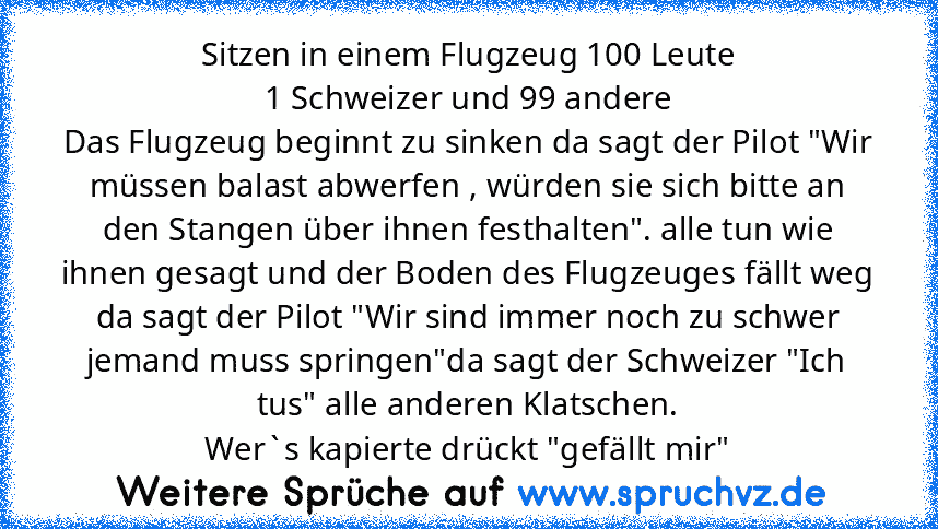 Sitzen in einem Flugzeug 100 Leute
1 Schweizer und 99 andere
Das Flugzeug beginnt zu sinken da sagt der Pilot "Wir müssen balast abwerfen , würden sie sich bitte an den Stangen über ihnen festhalten". alle tun wie ihnen gesagt und der Boden des Flugzeuges fällt weg da sagt der Pilot "Wir sind immer noch zu schwer jemand muss springen"da sagt der Schweizer "Ich tus" alle anderen Klatschen.
Wer`s...