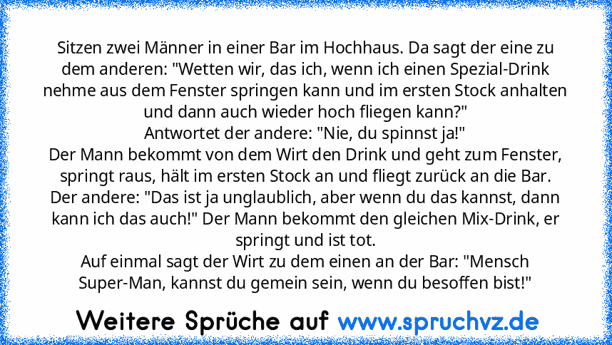 Sitzen zwei Männer in einer Bar im Hochhaus. Da sagt der eine zu dem anderen: "Wetten wir, das ich, wenn ich einen Spezial-Drink nehme aus dem Fenster springen kann und im ersten Stock anhalten und dann auch wieder hoch fliegen kann?"
Antwortet der andere: "Nie, du spinnst ja!"
Der Mann bekommt von dem Wirt den Drink und geht zum Fenster, springt raus, hält im ersten Stock an und fliegt zurück ...