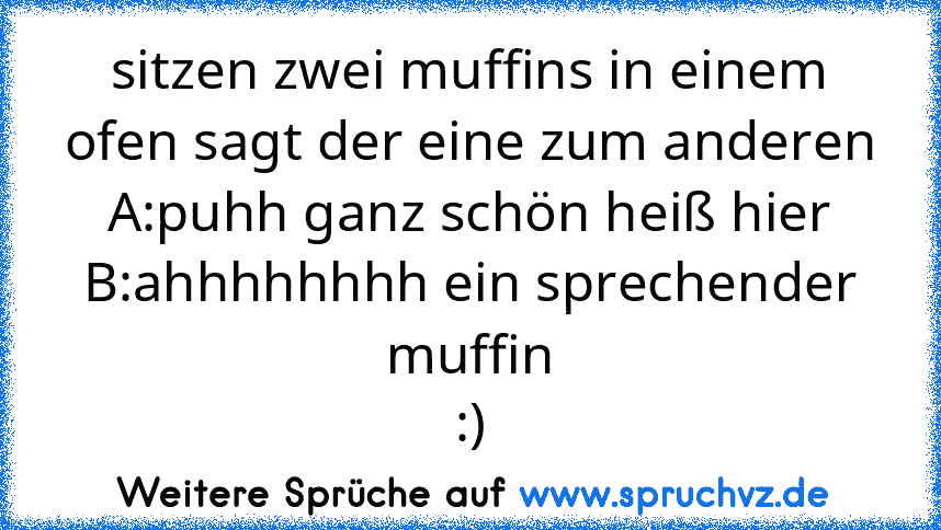 sitzen zwei muffins in einem ofen sagt der eine zum anderen
A:puhh ganz schön heiß hier
B:ahhhhhhhh ein sprechender muffin
:)