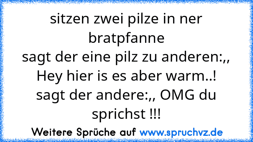 sitzen zwei pilze in ner bratpfanne
sagt der eine pilz zu anderen:,, Hey hier is es aber warm..!
sagt der andere:,, OMG du sprichst !!!