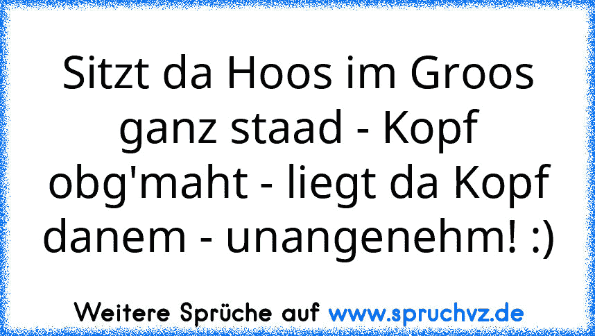 Sitzt da Hoos im Groos ganz staad - Kopf obg'maht - liegt da Kopf danem - unangenehm! :)