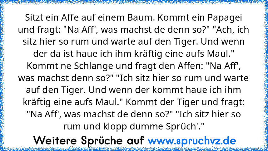 Sitzt ein Affe auf einem Baum. Kommt ein Papagei und fragt: "Na Aff', was machst de denn so?" "Ach, ich sitz hier so rum und warte auf den Tiger. Und wenn der da ist haue ich ihm kräftig eine aufs Maul." Kommt ne Schlange und fragt den Affen: "Na Aff', was machst denn so?" "Ich sitz hier so rum und warte auf den Tiger. Und wenn der kommt haue ich ihm kräftig eine aufs Maul." Kommt der Tiger und...