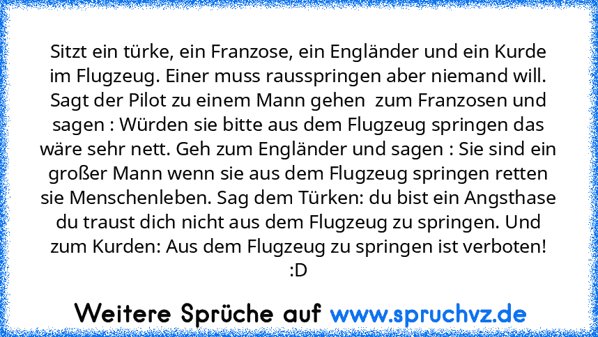 Sitzt ein türke, ein Franzose, ein Engländer und ein Kurde im Flugzeug. Einer muss rausspringen aber niemand will. Sagt der Pilot zu einem Mann gehen  zum Franzosen und sagen : Würden sie bitte aus dem Flugzeug springen das wäre sehr nett. Geh zum Engländer und sagen : Sie sind ein großer Mann wenn sie aus dem Flugzeug springen retten sie Menschenleben. Sag dem Türken: du bist ein Angsthase du tra...