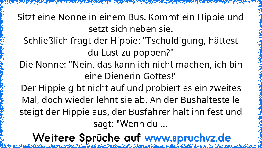 Sitzt eine Nonne in einem Bus. Kommt ein Hippie und setzt sich neben sie.
Schließlich fragt der Hippie: "Tschuldigung, hättest du Lust zu poppen?"
Die Nonne: "Nein, das kann ich nicht machen, ich bin eine Dienerin Gottes!"
Der Hippie gibt nicht auf und probiert es ein zweites Mal, doch wieder lehnt sie ab. An der Bushaltestelle steigt der Hippie aus, der Busfahrer hält ihn fest und sagt: "Wenn ...